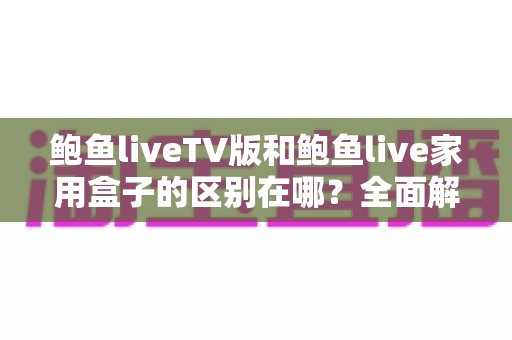 鲍鱼liveTV版和鲍鱼live家用盒子的区别在哪？全面解析两者差异与选购指南