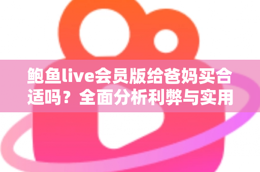 鲍鱼live会员版给爸妈买合适吗?全面分析利弊与实用避坑指南 鲍鱼live会员版给爸妈买合适吗?全面分析利弊与实用避坑指南