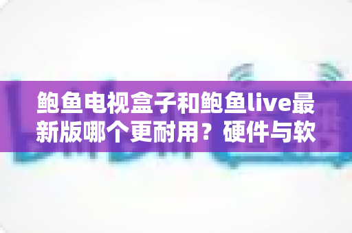 鲍鱼电视盒子和鲍鱼live最新版哪个更耐用?硬件与软件耐用性深度对比及实用选购指南 鲍鱼电视盒子和鲍鱼live最新版哪个更耐用?硬件与软件耐用性深度对比及实用选购指南