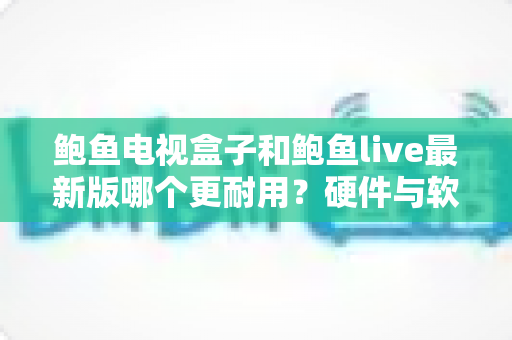 鲍鱼电视盒子和鲍鱼live最新版哪个更耐用?硬件与软件耐用性深度对比及实用选购指南 鲍鱼电视盒子和鲍鱼live最新版哪个更耐用?硬件与软件耐用性深度对比及实用选购指南
