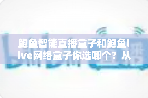 鲍鱼智能直播盒子和鲍鱼live网络盒子你选哪个?从配置、内容到售后的全方位选购对比指南 鲍鱼智能直播盒子和鲍鱼live网络盒子你选哪个?从配置、内容到售后的全方位选购对比指南