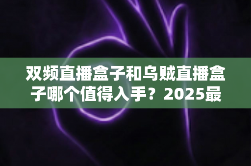 双频直播盒子和乌贼直播盒子哪个值得入手？2025最新选购避坑指南与深度测评