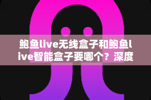 鲍鱼live无线盒子和鲍鱼live智能盒子要哪个?深度对比帮你一次选对 鲍鱼live无线盒子和鲍鱼live智能盒子要哪个?深度对比帮你一次选对