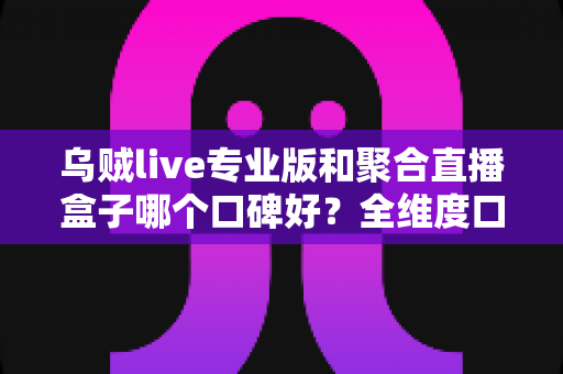 乌贼live专业版和聚合直播盒子哪个口碑好？全维度口碑对比与避坑选择指南