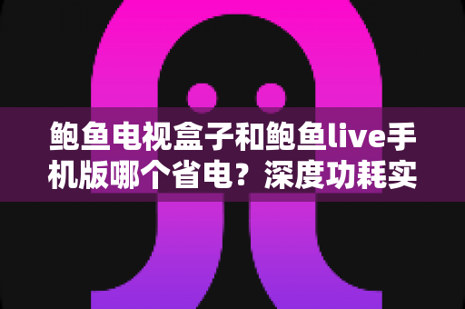 鲍鱼电视盒子和鲍鱼live手机版哪个省电？深度功耗实测对比与超实用省电技巧全解析