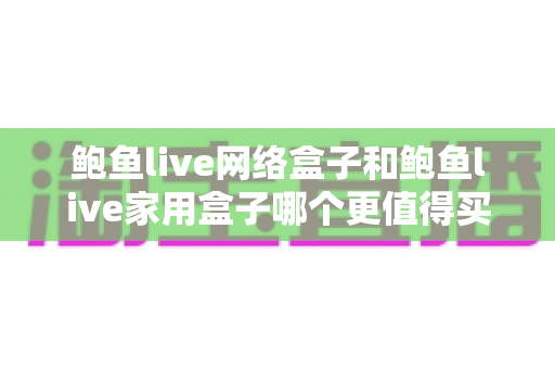 鲍鱼live网络盒子和鲍鱼live家用盒子哪个更值得买？2025年最全选购对比指南，帮你一次选对不踩坑