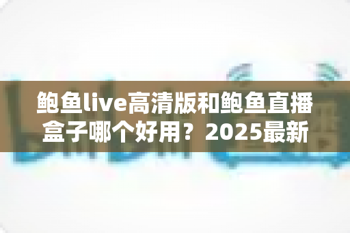 鲍鱼live高清版和鲍鱼直播盒子哪个好用?2025最新深度对比评测与选购全指南 鲍鱼live高清版和鲍鱼直播盒子哪个好用?2025最新深度对比评测与选购全指南