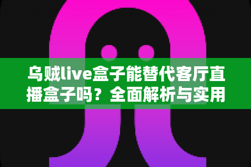 乌贼live盒子能替代客厅直播盒子吗?全面解析与实用选购指南 乌贼live盒子能替代客厅直播盒子吗?全面解析与实用选购指南