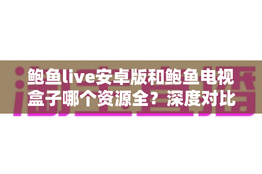 鲍鱼live安卓版和鲍鱼电视盒子哪个资源全？深度对比解析帮你找到最佳观看方案
