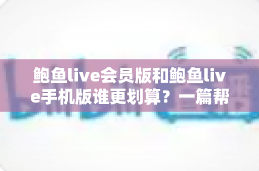 鲍鱼live会员版和鲍鱼live手机版谁更划算?一篇帮你算清性价比账的完整对比指南 鲍鱼live会员版和鲍鱼live手机版谁更划算?一篇帮你算清性价比账的完整对比指南