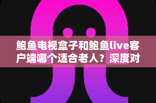 鲍鱼电视盒子和鲍鱼live客户端哪个适合老人？深度对比分析与选购指南