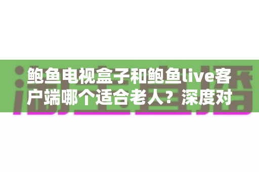 鲍鱼电视盒子和鲍鱼live客户端哪个适合老人？深度对比分析与选购指南