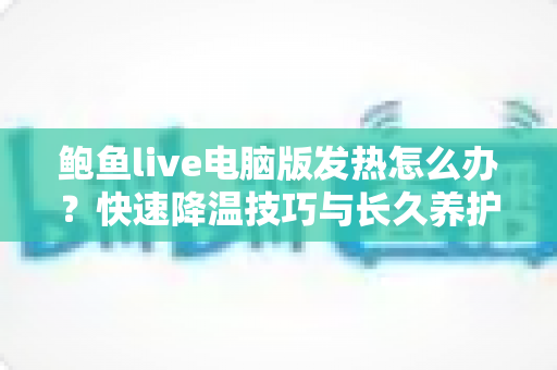 鲍鱼live电脑版发热怎么办?快速降温技巧与长久养护全攻略 鲍鱼live电脑版发热怎么办?快速降温技巧与长久养护全攻略