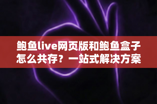 鲍鱼live网页版和鲍鱼盒子怎么共存？一站式解决方案与实用技巧全解析