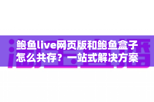 鲍鱼live网页版和鲍鱼盒子怎么共存？一站式解决方案与实用技巧全解析