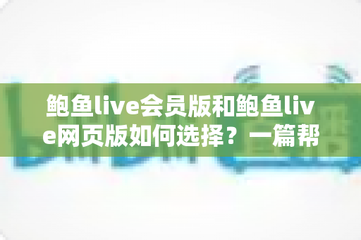 鲍鱼live会员版和鲍鱼live网页版如何选择?一篇帮你彻底搞清楚的实用指南 鲍鱼live会员版和鲍鱼live网页版如何选择?一篇帮你彻底搞清楚的实用指南