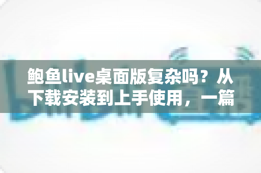 鲍鱼live桌面版复杂吗？从下载安装到上手使用，一篇文章帮你彻底搞懂