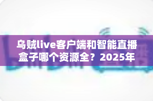 乌贼live客户端和智能直播盒子哪个资源全？2025年最新深度对比与选购全指南