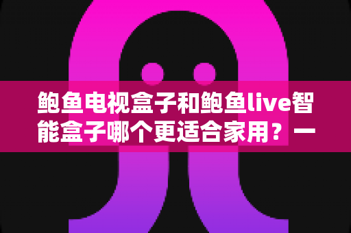鲍鱼电视盒子和鲍鱼live智能盒子哪个更适合家用？一篇看懂的家庭影音选购指南