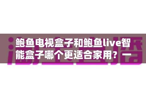 鲍鱼电视盒子和鲍鱼live智能盒子哪个更适合家用？一篇看懂的家庭影音选购指南
