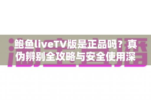 鲍鱼liveTV版是正品吗？真伪辨别全攻略与安全使用深度指南