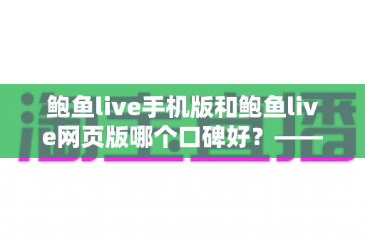 鲍鱼live手机版和鲍鱼live网页版哪个口碑好？——深度对比评测与实用选择指南