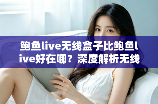鲍鱼live无线盒子比鲍鱼live好在哪？深度解析无线盒子的六大核心优势与选购指南