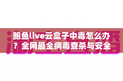 鲍鱼live云盒子中毒怎么办?全网最全病毒查杀与安全防护实用指南 鲍鱼live云盒子中毒怎么办?全网最全病毒查杀与安全防护实用指南