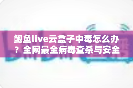 鲍鱼live云盒子中毒怎么办?全网最全病毒查杀与安全防护实用指南 鲍鱼live云盒子中毒怎么办?全网最全病毒查杀与安全防护实用指南