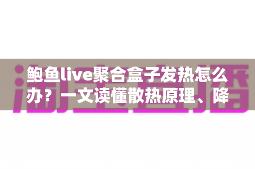 鲍鱼live聚合盒子发热怎么办？一文读懂散热原理、降温妙招与日常养护全攻略