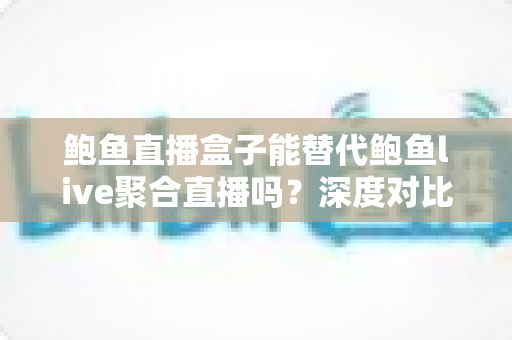 鲍鱼直播盒子能替代鲍鱼live聚合直播吗？深度对比解析与选择指南