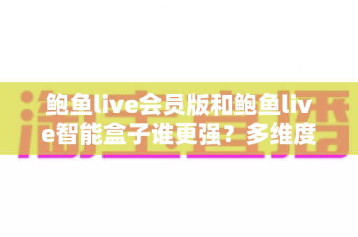 鲍鱼live会员版和鲍鱼live智能盒子谁更强？多维度深度对比评测，看完再选不踩坑