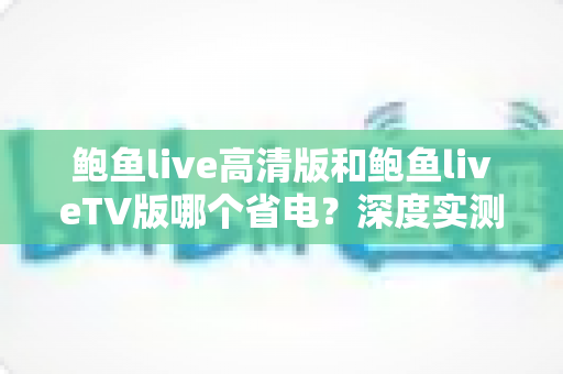 鲍鱼live高清版和鲍鱼liveTV版哪个省电?深度实测对比与省电攻略全解析 鲍鱼live高清版和鲍鱼liveTV版哪个省电?深度实测对比与省电攻略全解析