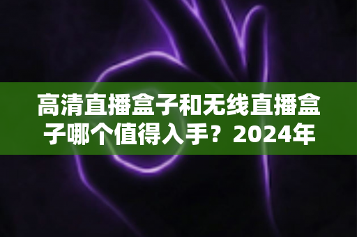 高清直播盒子和无线直播盒子哪个值得入手？2024年最全选购指南与避坑攻略