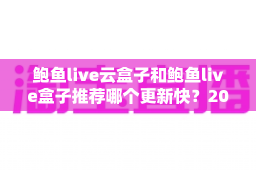鲍鱼live云盒子和鲍鱼live盒子推荐哪个更新快？2025年最新选购深度解析与实用指南