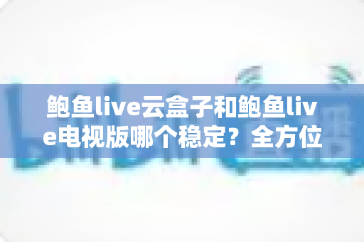 鲍鱼live云盒子和鲍鱼live电视版哪个稳定?全方位深度对比解析与选购指南 鲍鱼live云盒子和鲍鱼live电视版哪个稳定?全方位深度对比解析与选购指南