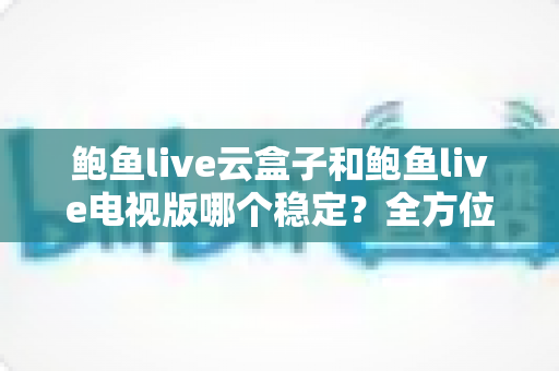 鲍鱼live云盒子和鲍鱼live电视版哪个稳定?全方位深度对比解析与选购指南 鲍鱼live云盒子和鲍鱼live电视版哪个稳定?全方位深度对比解析与选购指南