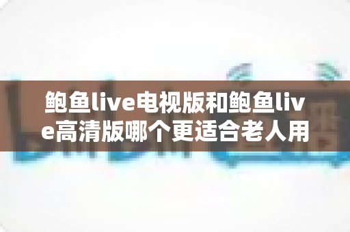鲍鱼live电视版和鲍鱼live高清版哪个更适合老人用?适老化大屏观看全面对比指南 鲍鱼live电视版和鲍鱼live高清版哪个更适合老人用?适老化大屏观看全面对比指南
