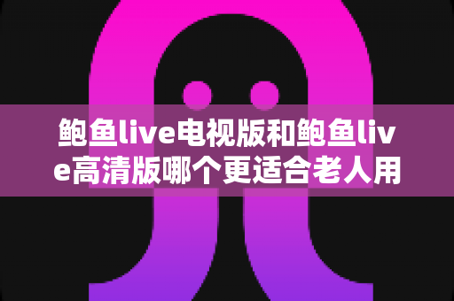 鲍鱼live电视版和鲍鱼live高清版哪个更适合老人用?适老化大屏观看全面对比指南 鲍鱼live电视版和鲍鱼live高清版哪个更适合老人用?适老化大屏观看全面对比指南
