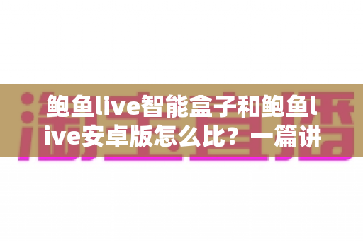 鲍鱼live智能盒子和鲍鱼live安卓版怎么比？一篇讲透选购思路的完整指南