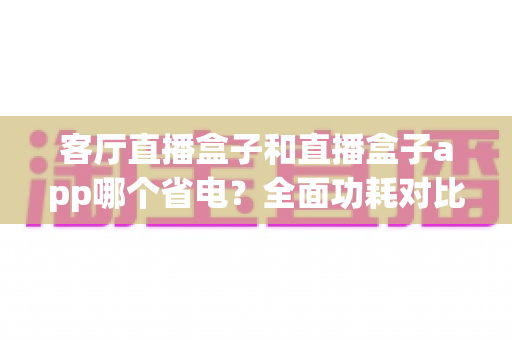 客厅直播盒子和直播盒子app哪个省电?全面功耗对比与选购省电指南 客厅直播盒子和直播盒子app哪个省电?全面功耗对比与选购省电指南