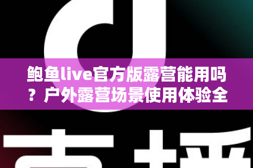 鲍鱼live官方版露营能用吗?户外露营场景使用体验全面解析与实用指南 鲍鱼live官方版露营能用吗?户外露营场景使用体验全面解析与实用指南