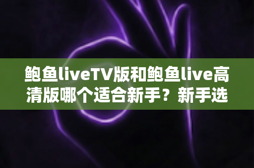 鲍鱼liveTV版和鲍鱼live高清版哪个适合新手？新手选版全攻略，一文帮你告别选择困难