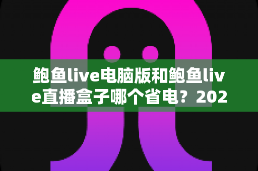 鲍鱼live电脑版和鲍鱼live直播盒子哪个省电？2025最新功耗对比与省电选购全攻略