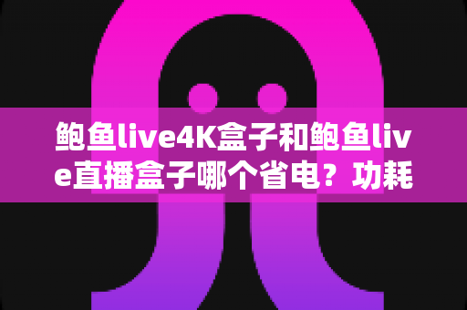 鲍鱼live4K盒子和鲍鱼live直播盒子哪个省电？功耗全面对比与省电选购指南