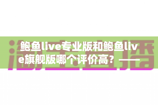 鲍鱼live专业版和鲍鱼live旗舰版哪个评价高?——全方位对比评测与选购指南 鲍鱼live专业版和鲍鱼live旗舰版哪个评价高?——全方位对比评测与选购指南