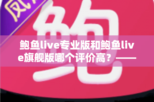 鲍鱼live专业版和鲍鱼live旗舰版哪个评价高?——全方位对比评测与选购指南 鲍鱼live专业版和鲍鱼live旗舰版哪个评价高?——全方位对比评测与选购指南
