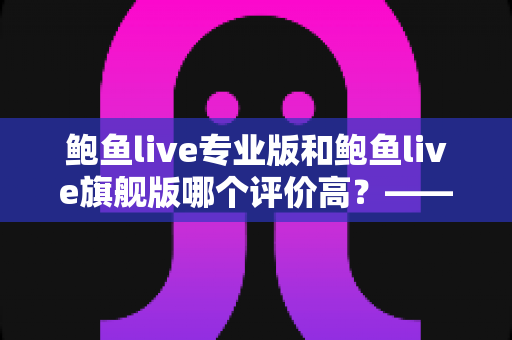 鲍鱼live专业版和鲍鱼live旗舰版哪个评价高?——全方位对比评测与选购指南 鲍鱼live专业版和鲍鱼live旗舰版哪个评价高?——全方位对比评测与选购指南