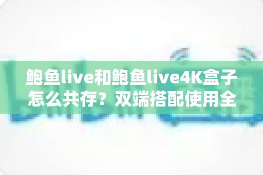 鲍鱼live和鲍鱼live4K盒子怎么共存？双端搭配使用全攻略，看完就能上手