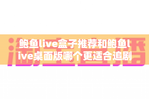 鲍鱼live盒子推荐和鲍鱼live桌面版哪个更适合追剧?全维度对比评测帮你选对追剧神器 鲍鱼live盒子推荐和鲍鱼live桌面版哪个更适合追剧?全维度对比评测帮你选对追剧神器